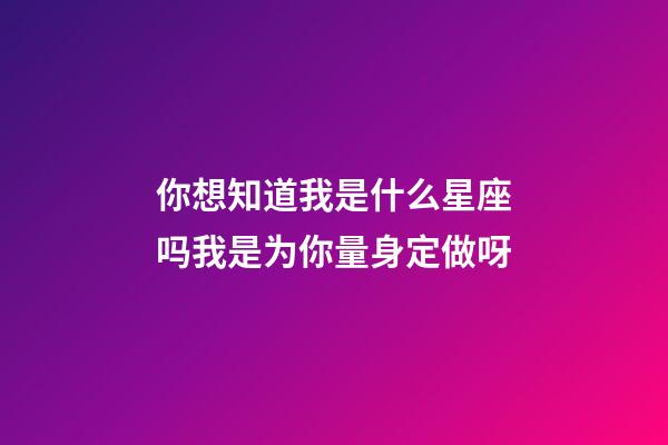 你想知道我是什么星座吗我是为你量身定做呀