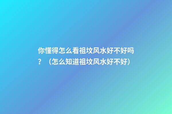 你懂得怎么看祖坟风水好不好吗？（怎么知道祖坟风水好不好）