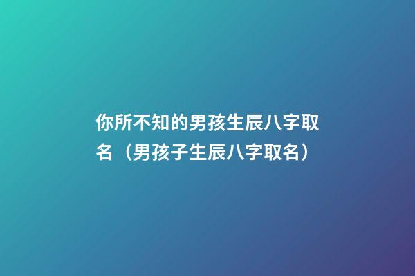 你所不知的男孩生辰八字取名（男孩子生辰八字取名）