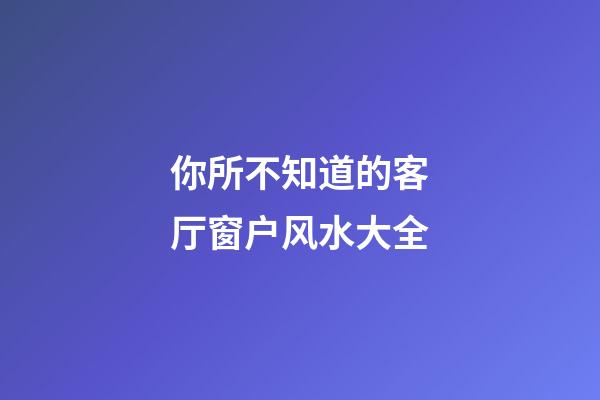 你所不知道的客厅窗户风水大全