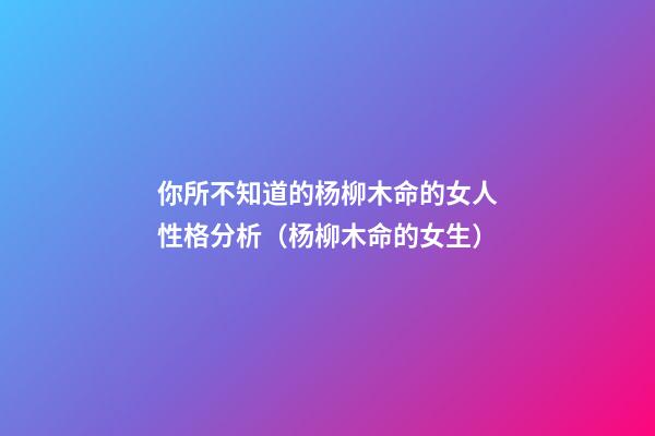 你所不知道的杨柳木命的女人性格分析（杨柳木命的女生）