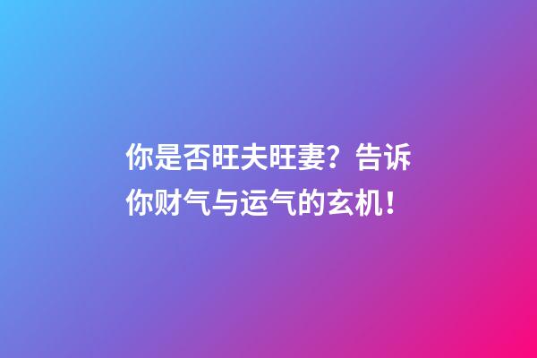 你是否旺夫旺妻？告诉你财气与运气的玄机！