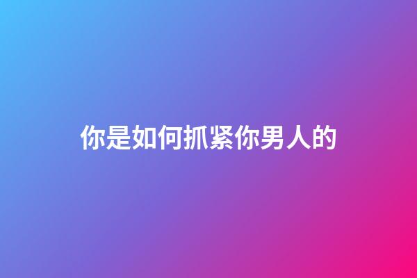 你是如何抓紧你男人的