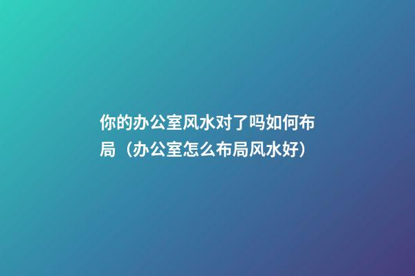 你的办公室风水对了吗如何布局（办公室怎么布局风水好）