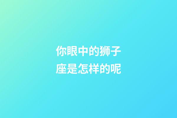 你眼中的狮子座是怎样的呢-第1张-星座运势-玄机派