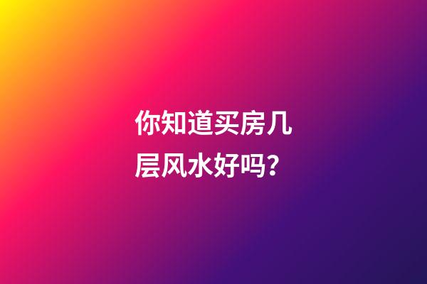 你知道买房几层风水好吗？