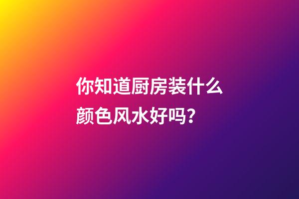 你知道厨房装什么颜色风水好吗？