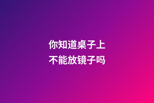 你知道桌子上不能放镜子吗