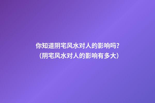 你知道阴宅风水对人的影响吗？（阴宅风水对人的影响有多大）