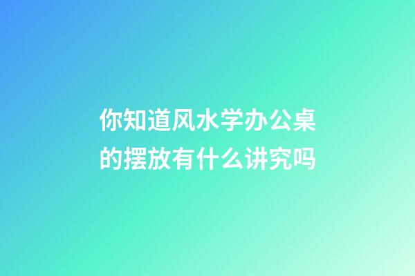 你知道风水学办公桌的摆放有什么讲究吗