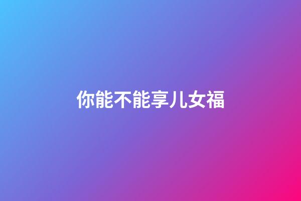 你能不能享儿女福