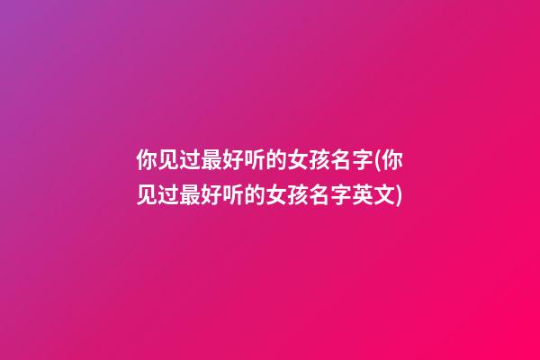 你见过最好听的女孩名字(你见过最好听的女孩名字英文)