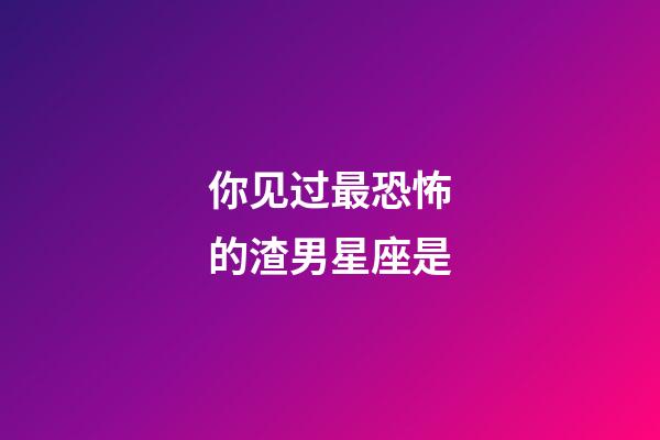 你见过最恐怖的渣男星座是-第1张-星座运势-玄机派