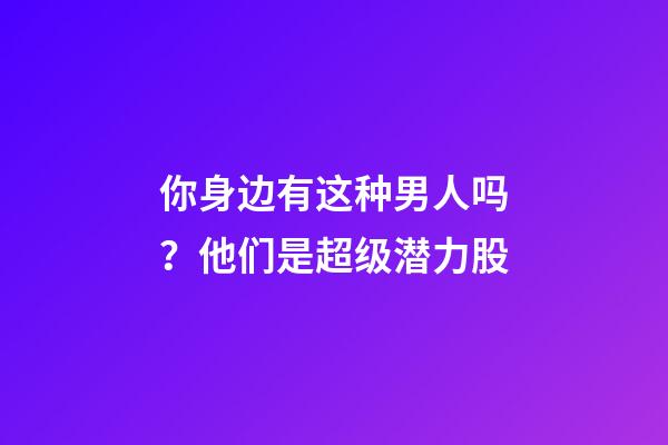 你身边有这种男人吗？他们是超级潜力股