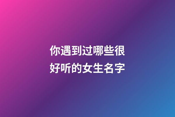 你遇到过哪些很好听的女生名字(女生简短好听昵称)-第1张-女孩起名-玄机派