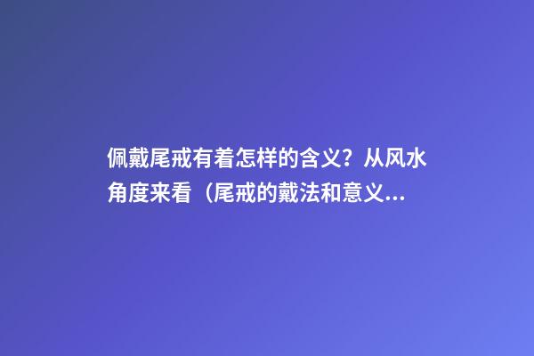 佩戴尾戒有着怎样的含义？从风水角度来看（尾戒的戴法和意义）