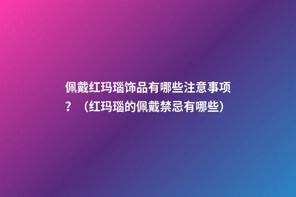 佩戴红玛瑙饰品有哪些注意事项？（红玛瑙的佩戴禁忌有哪些）