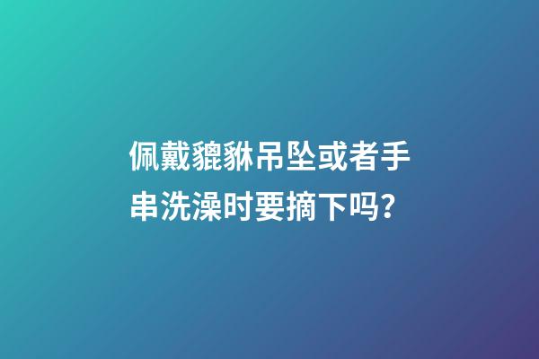 佩戴貔貅吊坠或者手串洗澡时要摘下吗？