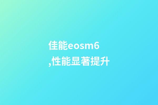 佳能eosm6,性能显著提升-第1张-观点-玄机派
