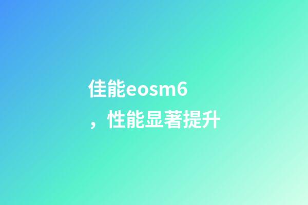 佳能eosm6，性能显著提升-第1张-观点-玄机派