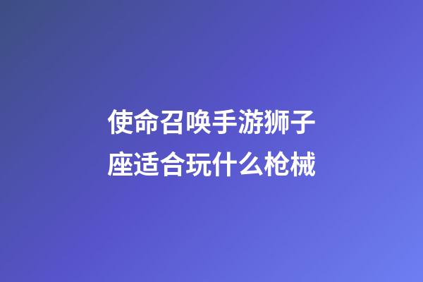 使命召唤手游狮子座适合玩什么枪械-第1张-星座运势-玄机派