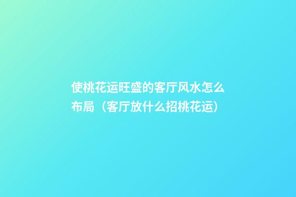 使桃花运旺盛的客厅风水怎么布局（客厅放什么招桃花运）