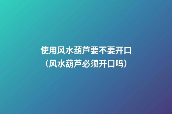 使用风水葫芦要不要开口（风水葫芦必须开口吗）