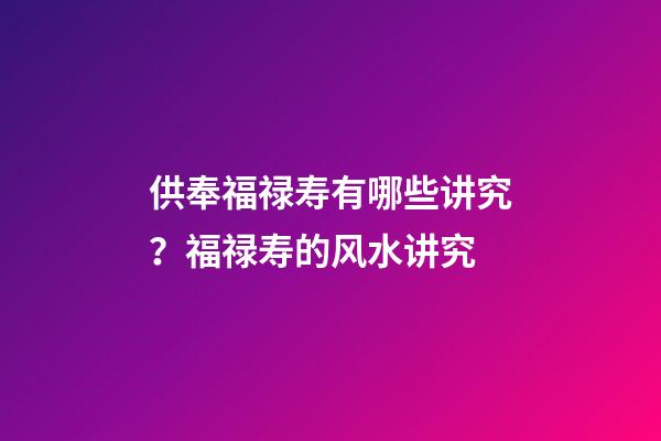 供奉福禄寿有哪些讲究？福禄寿的风水讲究