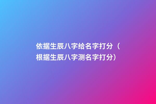依据生辰八字给名字打分（根据生辰八字测名字打分）