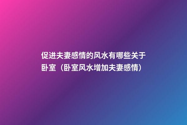 促进夫妻感情的风水有哪些关于卧室（卧室风水增加夫妻感情）