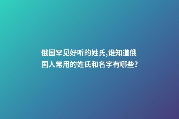 俄国罕见好听的姓氏,谁知道俄国人常用的姓氏和名字有哪些？