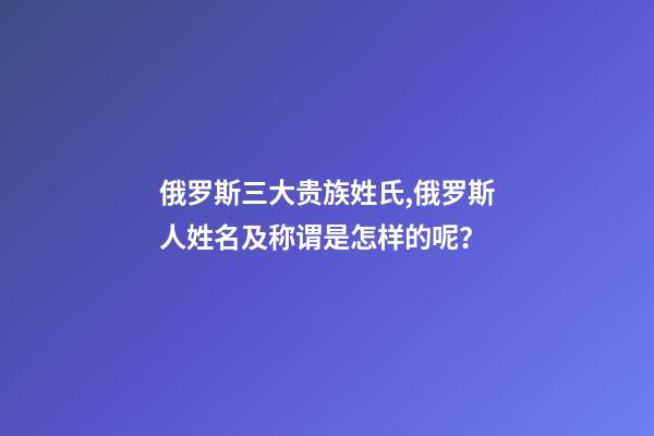 俄罗斯三大贵族姓氏,俄罗斯人姓名及称谓是怎样的呢？