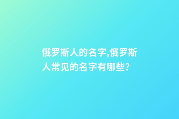 俄罗斯人的名字,俄罗斯人常见的名字有哪些？