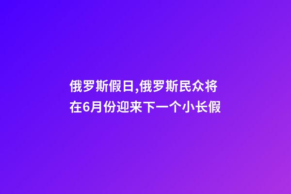 俄罗斯假日,俄罗斯民众将在6月份迎来下一个小长假-第1张-观点-玄机派