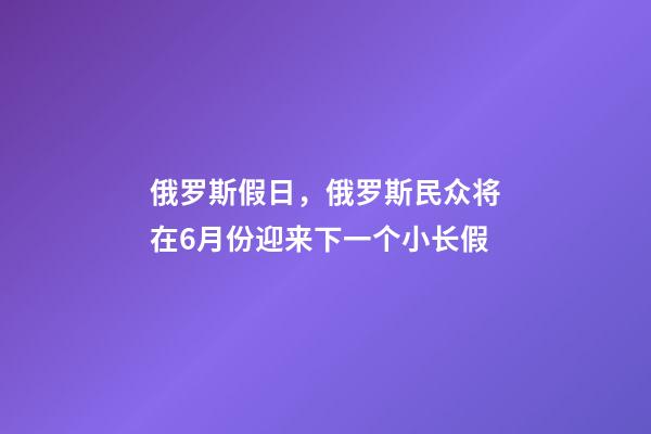 俄罗斯假日，俄罗斯民众将在6月份迎来下一个小长假-第1张-观点-玄机派