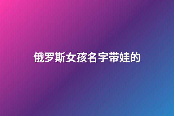 俄罗斯女孩名字带娃的(俄罗斯小女孩名字)-第1张-女孩起名-玄机派