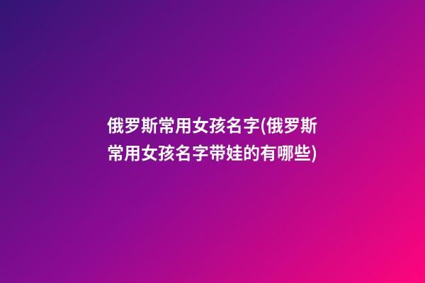 俄罗斯常用女孩名字(俄罗斯常用女孩名字带娃的有哪些)