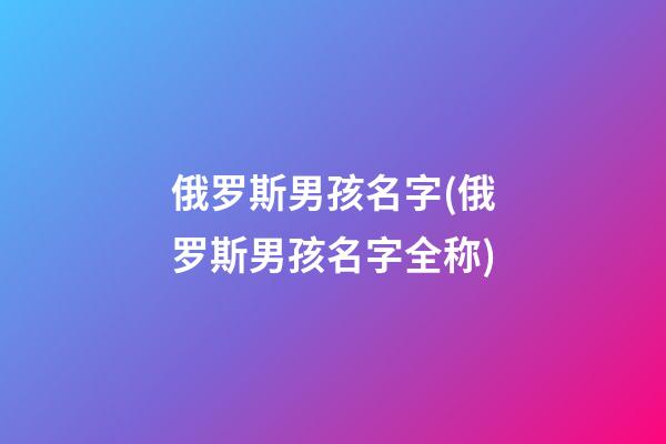 俄罗斯男孩名字(俄罗斯男孩名字全称)