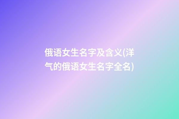 俄语女生名字及含义(洋气的俄语女生名字全名)