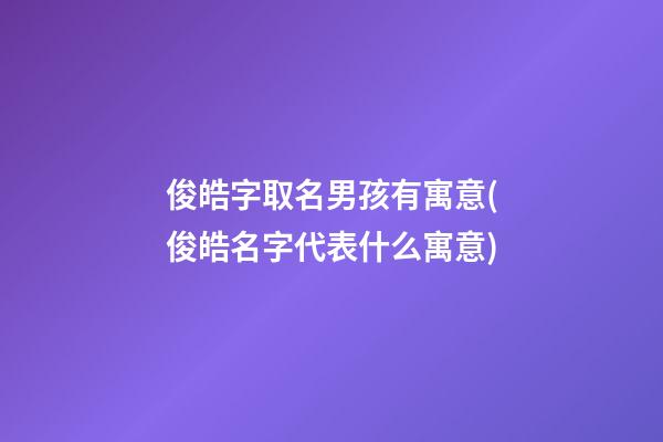俊皓字取名男孩有寓意(俊皓名字代表什么寓意)