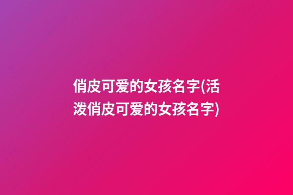 俏皮可爱的女孩名字(活泼俏皮可爱的女孩名字)