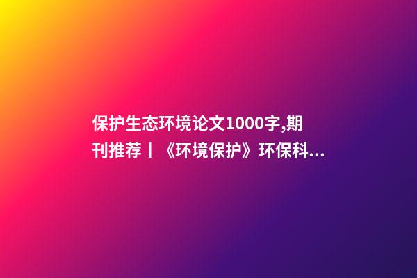 保护生态环境论文1000字,期刊推荐丨《环境保护》环保科研论文发表平台-第1张-观点-玄机派