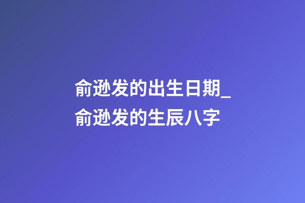 俞逊发的出生日期_俞逊发的生辰八字