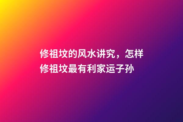 修祖坟的风水讲究，怎样修祖坟最有利家运子孙