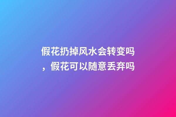 假花扔掉风水会转变吗，假花可以随意丢弃吗