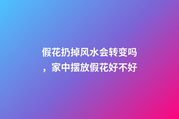 假花扔掉风水会转变吗，家中摆放假花好不好