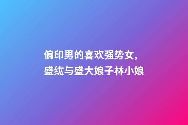 偏印男的喜欢强势女,盛纮与盛大娘子林小娘-第1张-观点-玄机派