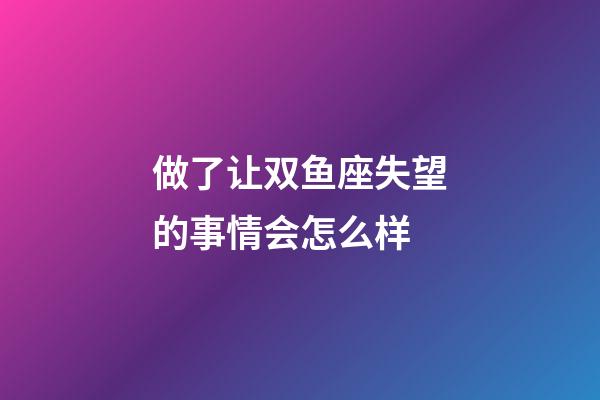 做了让双鱼座失望的事情会怎么样-第1张-星座运势-玄机派