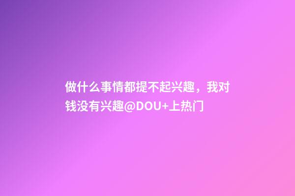 做什么事情都提不起兴趣，我对钱没有兴趣@DOU+上热门-第1张-观点-玄机派