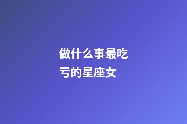 做什么事最吃亏的星座女-第1张-星座运势-玄机派